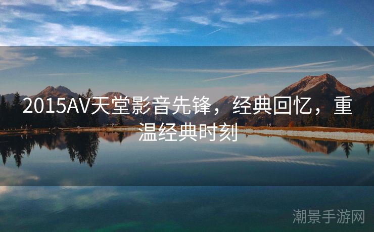 2015AV天堂影音先锋，经典回忆，重温经典时刻
