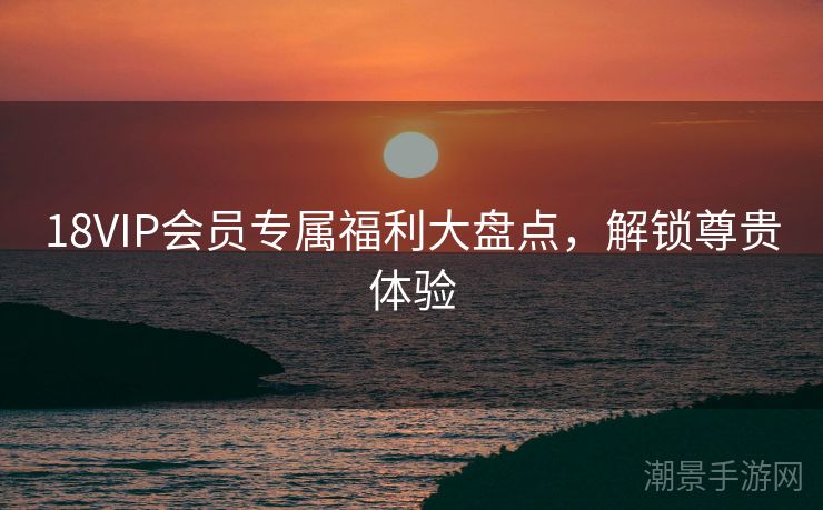 18VIP会员专属福利大盘点，解锁尊贵体验