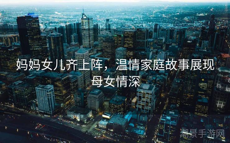 妈妈女儿齐上阵，温情家庭故事展现母女情深
