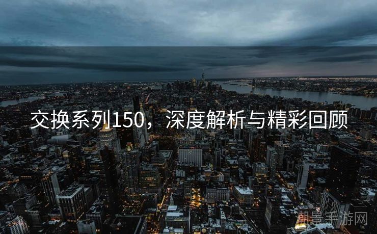 交换系列150，深度解析与精彩回顾