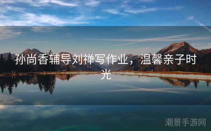 孙尚香辅导刘禅写作业，温馨亲子时光