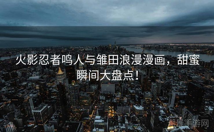 火影忍者鸣人与雏田浪漫漫画，甜蜜瞬间大盘点！