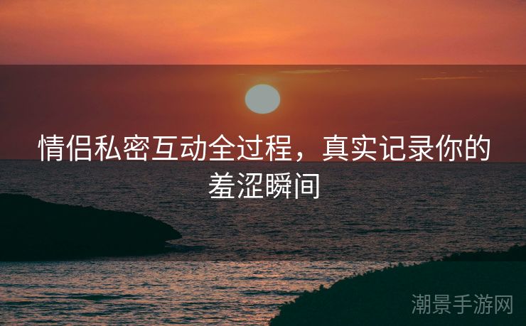 情侣私密互动全过程，真实记录你的羞涩瞬间