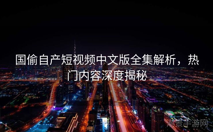 国偷自产短视频中文版全集解析，热门内容深度揭秘