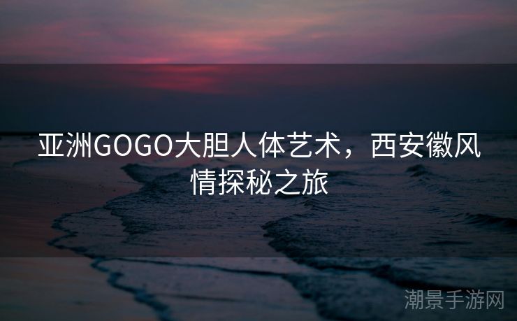 亚洲GOGO大胆人体艺术，西安徽风情探秘之旅