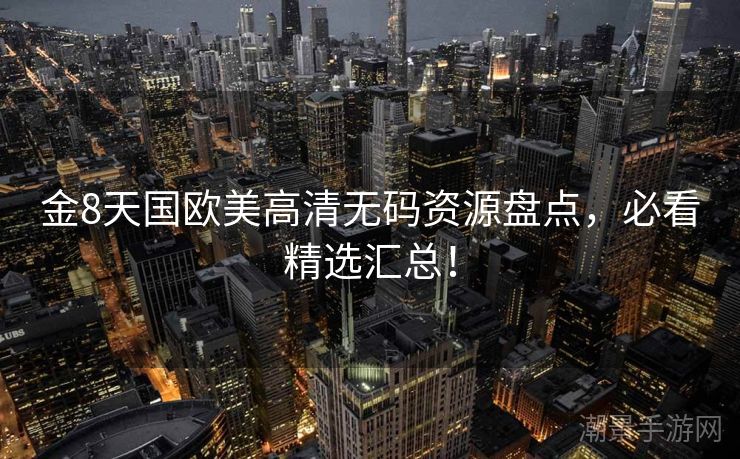 金8天国欧美高清无码资源盘点，必看精选汇总！