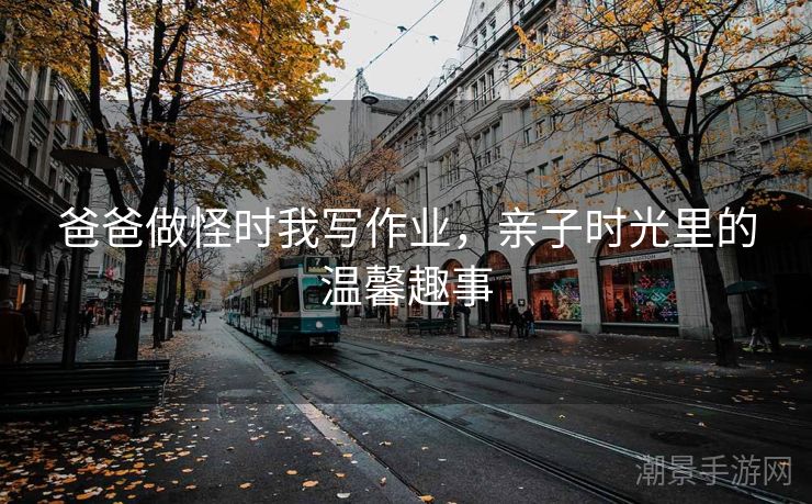 爸爸做怪时我写作业，亲子时光里的温馨趣事