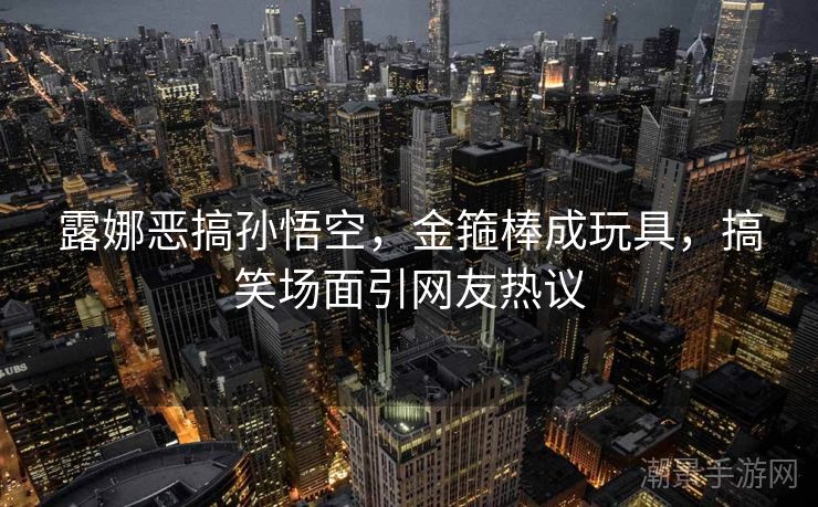 露娜恶搞孙悟空，金箍棒成玩具，搞笑场面引网友热议