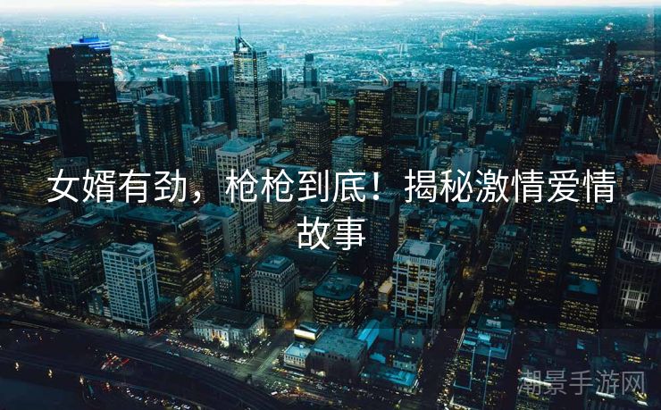女婿有劲，枪枪到底！揭秘激情爱情故事