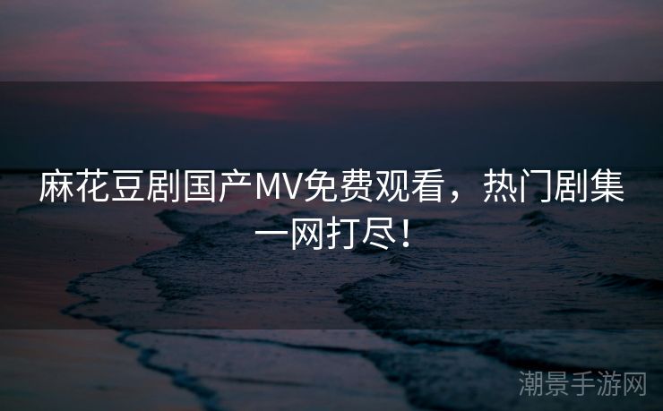 麻花豆剧国产MV免费观看，热门剧集一网打尽！