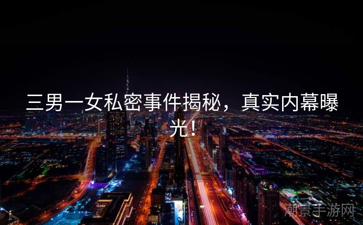 三男一女私密事件揭秘，真实内幕曝光！