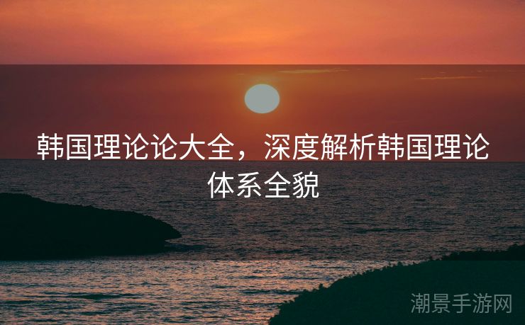 韩国理论论大全，深度解析韩国理论体系全貌