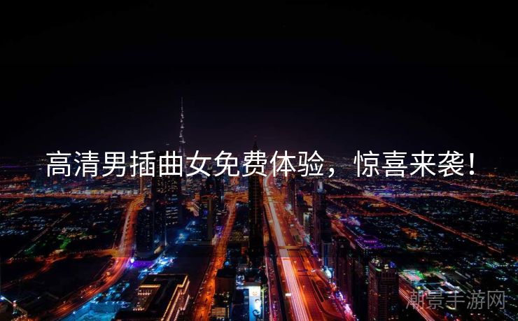 高清男插曲女免费体验，惊喜来袭！