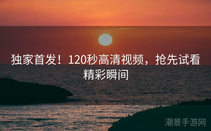 独家首发！120秒高清视频，抢先试看精彩瞬间