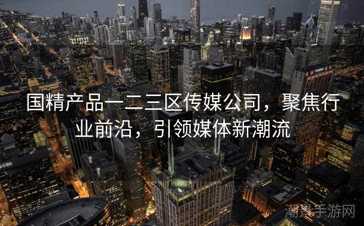 国精产品一二三区传媒公司，聚焦行业前沿，引领媒体新潮流
