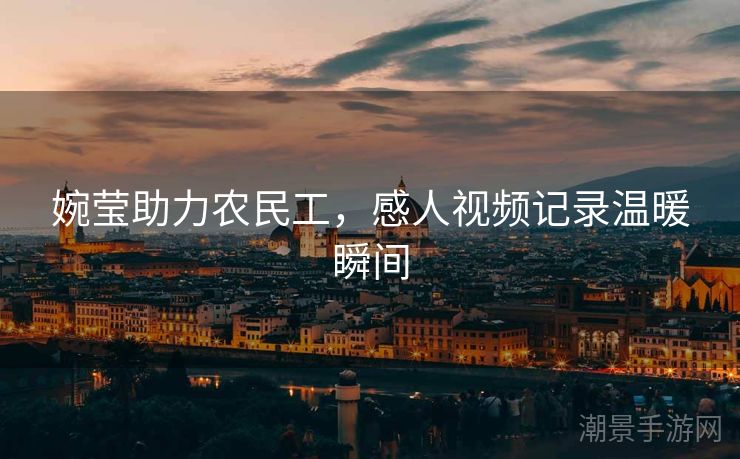婉莹助力农民工，感人视频记录温暖瞬间