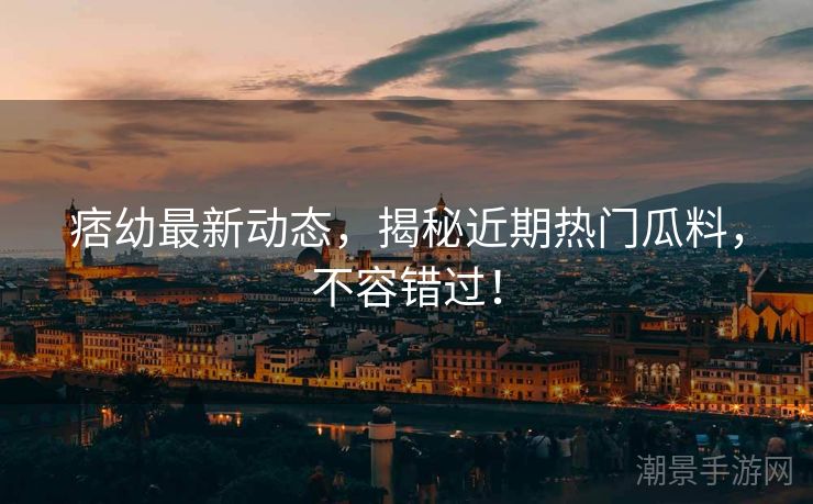 痞幼最新动态，揭秘近期热门瓜料，不容错过！