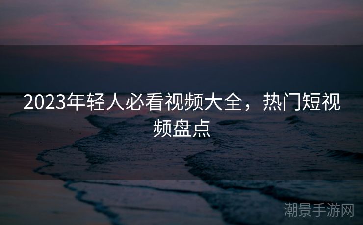 2023年轻人必看视频大全，热门短视频盘点