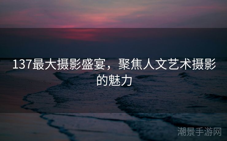 137最大摄影盛宴，聚焦人文艺术摄影的魅力