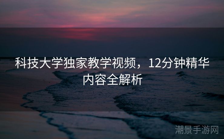科技大学独家教学视频，12分钟精华内容全解析