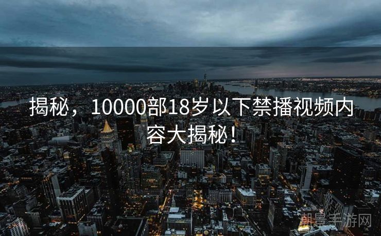 揭秘，10000部18岁以下禁播视频内容大揭秘！