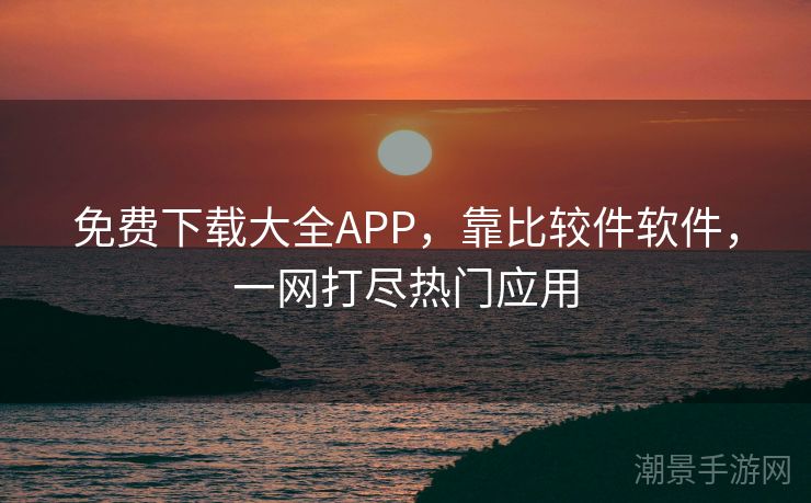 免费下载大全APP，靠比较件软件，一网打尽热门应用