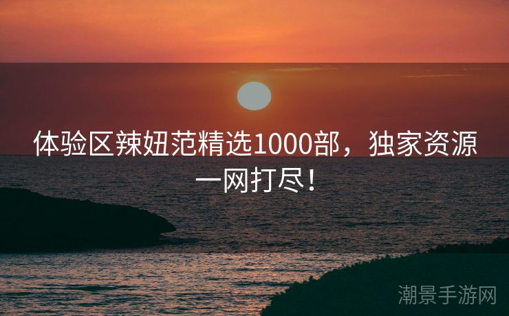 体验区辣妞范精选1000部，独家资源一网打尽！