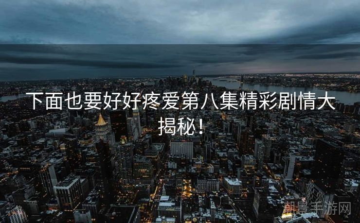 下面也要好好疼爱第八集精彩剧情大揭秘！