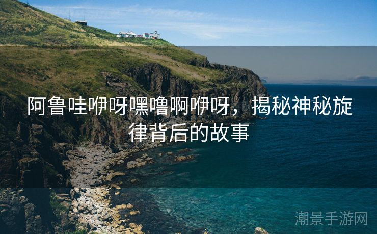 阿鲁哇咿呀嘿噜啊咿呀，揭秘神秘旋律背后的故事