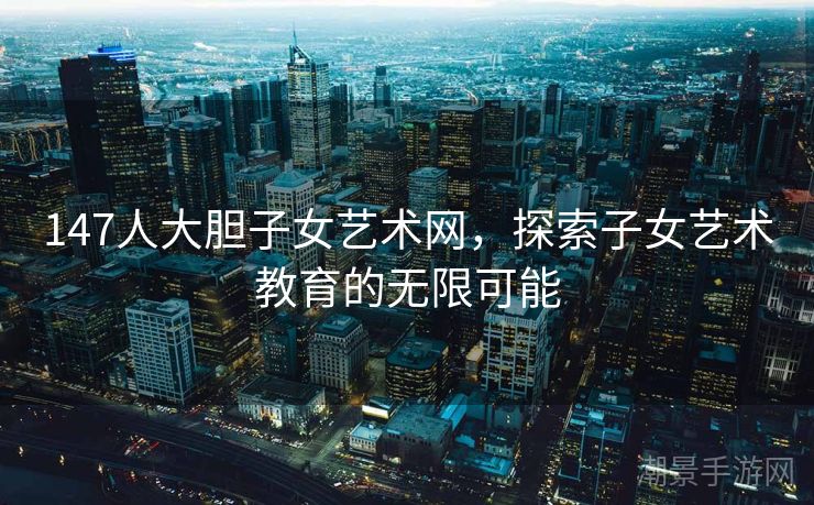 147人大胆子女艺术网，探索子女艺术教育的无限可能