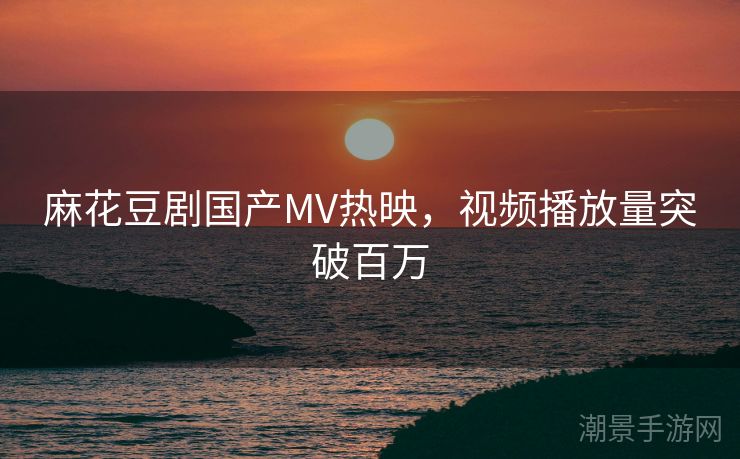 麻花豆剧国产MV热映，视频播放量突破百万