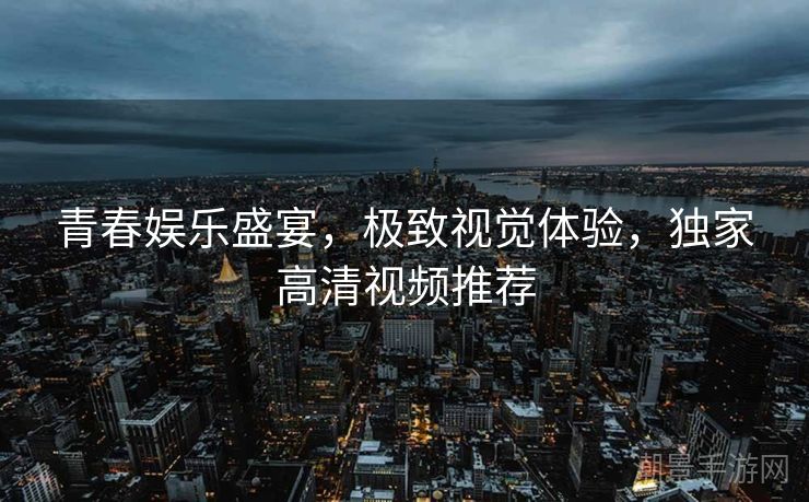 青春娱乐盛宴，极致视觉体验，独家高清视频推荐