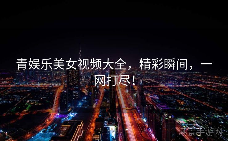 青娱乐美女视频大全，精彩瞬间，一网打尽！