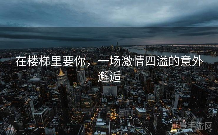 在楼梯里要你，一场激情四溢的意外邂逅