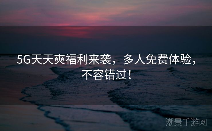 5G天天奭福利来袭，多人免费体验，不容错过！