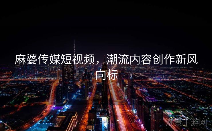 麻婆传媒短视频，潮流内容创作新风向标