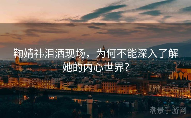 鞠婧祎泪洒现场，为何不能深入了解她的内心世界？