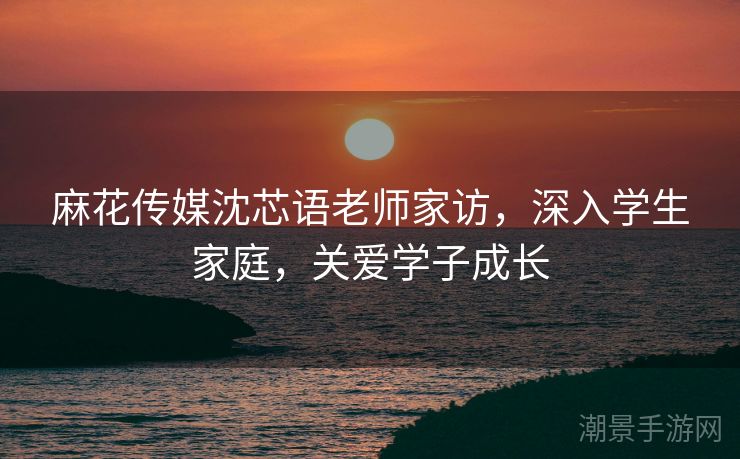 麻花传媒沈芯语老师家访，深入学生家庭，关爱学子成长