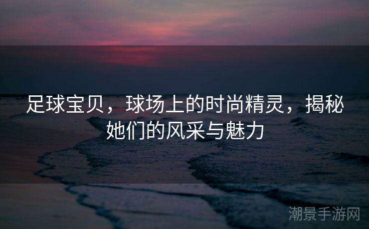 足球宝贝，球场上的时尚精灵，揭秘她们的风采与魅力