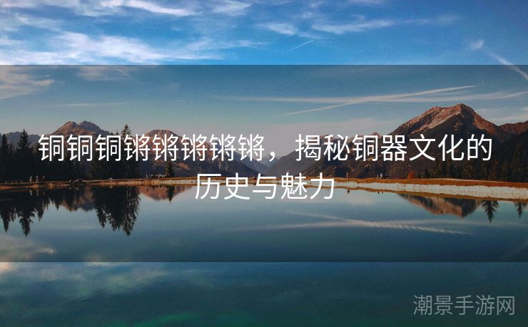 铜铜铜锵锵锵锵锵，揭秘铜器文化的历史与魅力