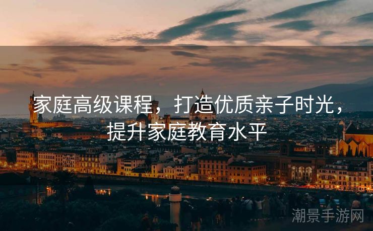 家庭高级课程，打造优质亲子时光，提升家庭教育水平