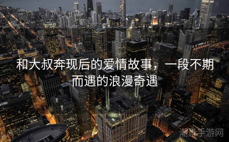 和大叔奔现后的爱情故事，一段不期而遇的浪漫奇遇