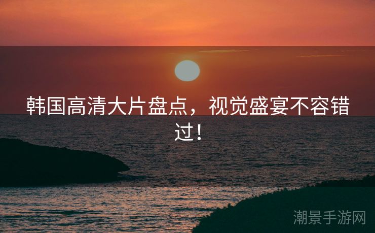 韩国高清大片盘点，视觉盛宴不容错过！