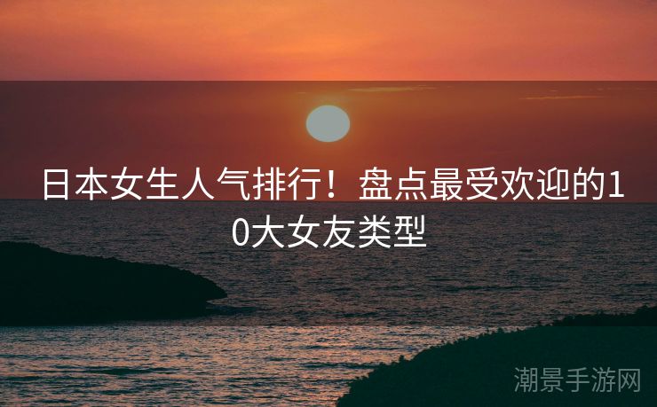 日本女生人气排行！盘点最受欢迎的10大女友类型