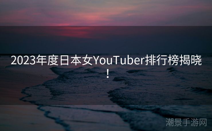 2023年度日本女YouTuber排行榜揭晓！