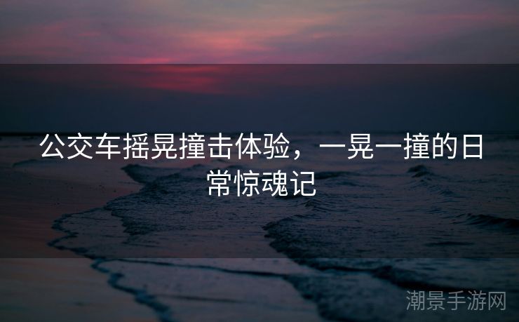 公交车摇晃撞击体验，一晃一撞的日常惊魂记