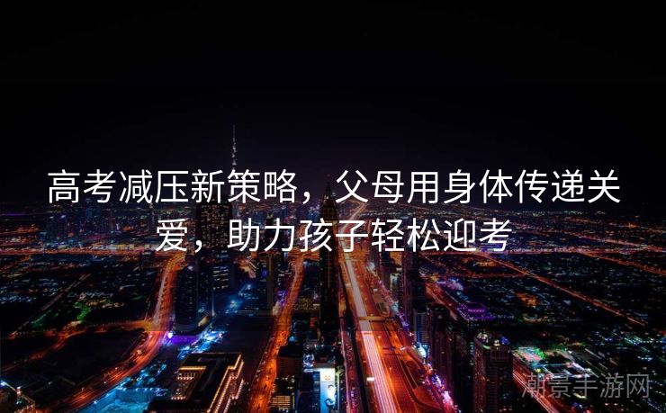 高考减压新策略，父母用身体传递关爱，助力孩子轻松迎考