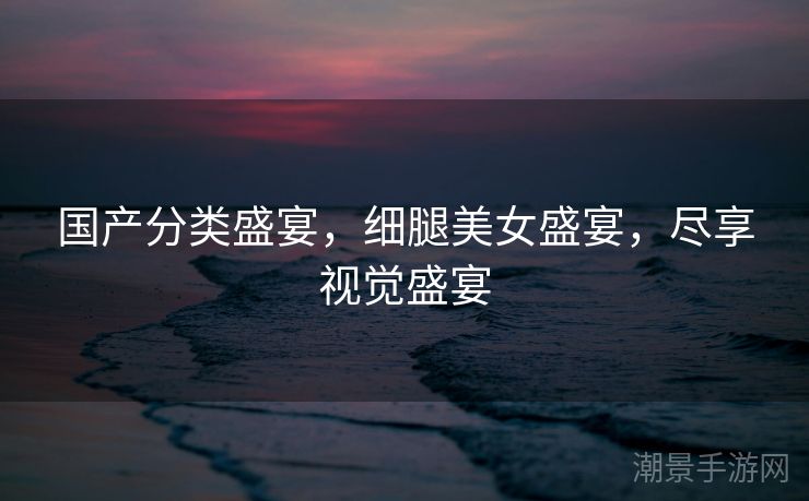 国产分类盛宴，细腿美女盛宴，尽享视觉盛宴