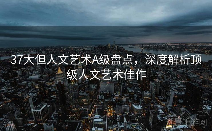 37大但人文艺术A级盘点，深度解析顶级人文艺术佳作