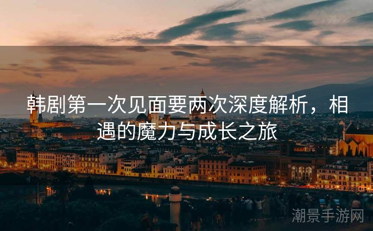 韩剧第一次见面要两次深度解析，相遇的魔力与成长之旅